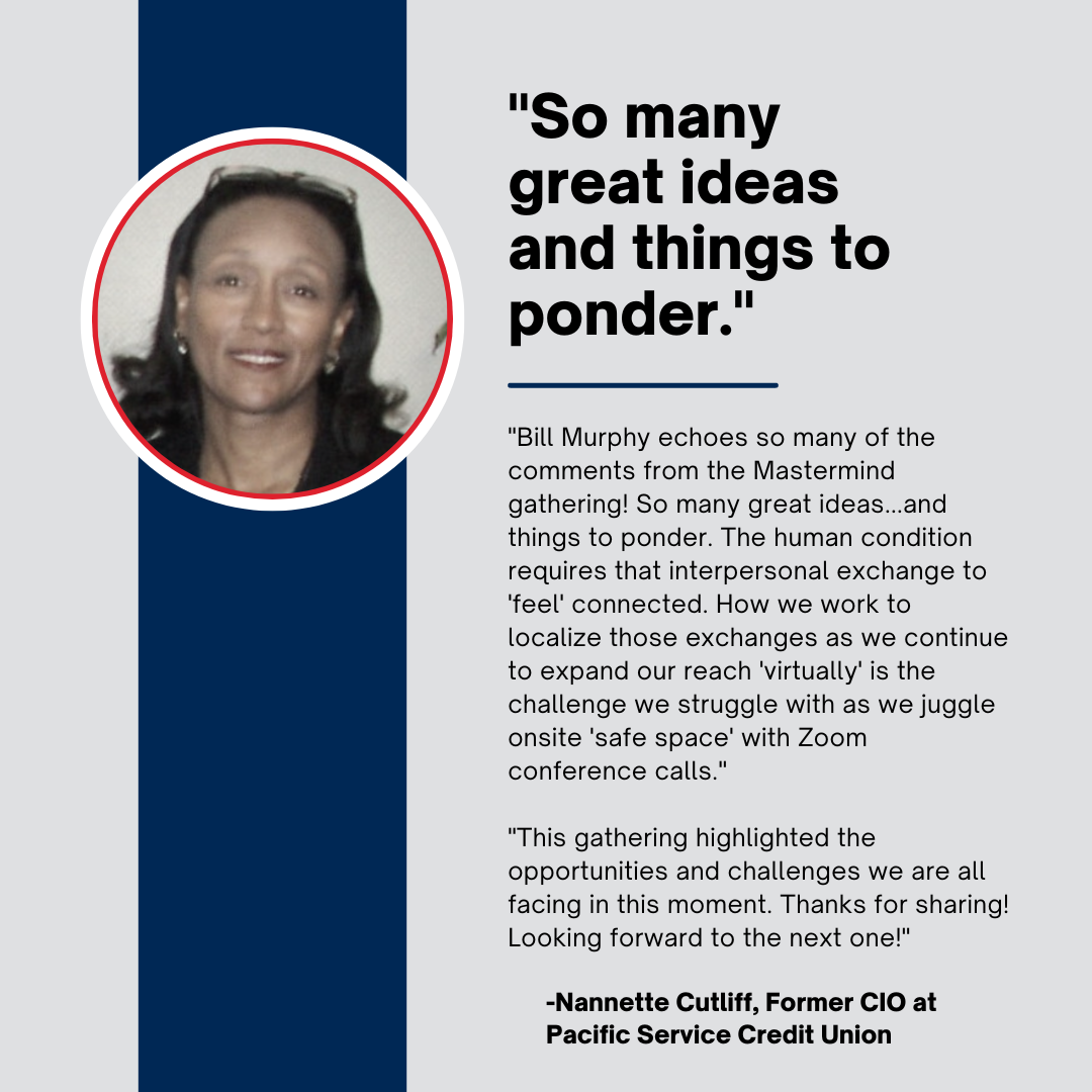 "Bill Murphy I echo so many of the comments from the MasterMind gathering! So many great ideas...and things to ponder. The human condition requires that interpersonal exchange to 'feel' connected. How we work to localize those exchanges as we continue to expand our reach 'virtually' is the challenge we struggle with as we juggle onsite 'safe space' with Zoom conference calls. This gathering highlighted the opportunities and challenges we all are facing in this moment. Thanks for sharing!  Looking forward to the next one!"