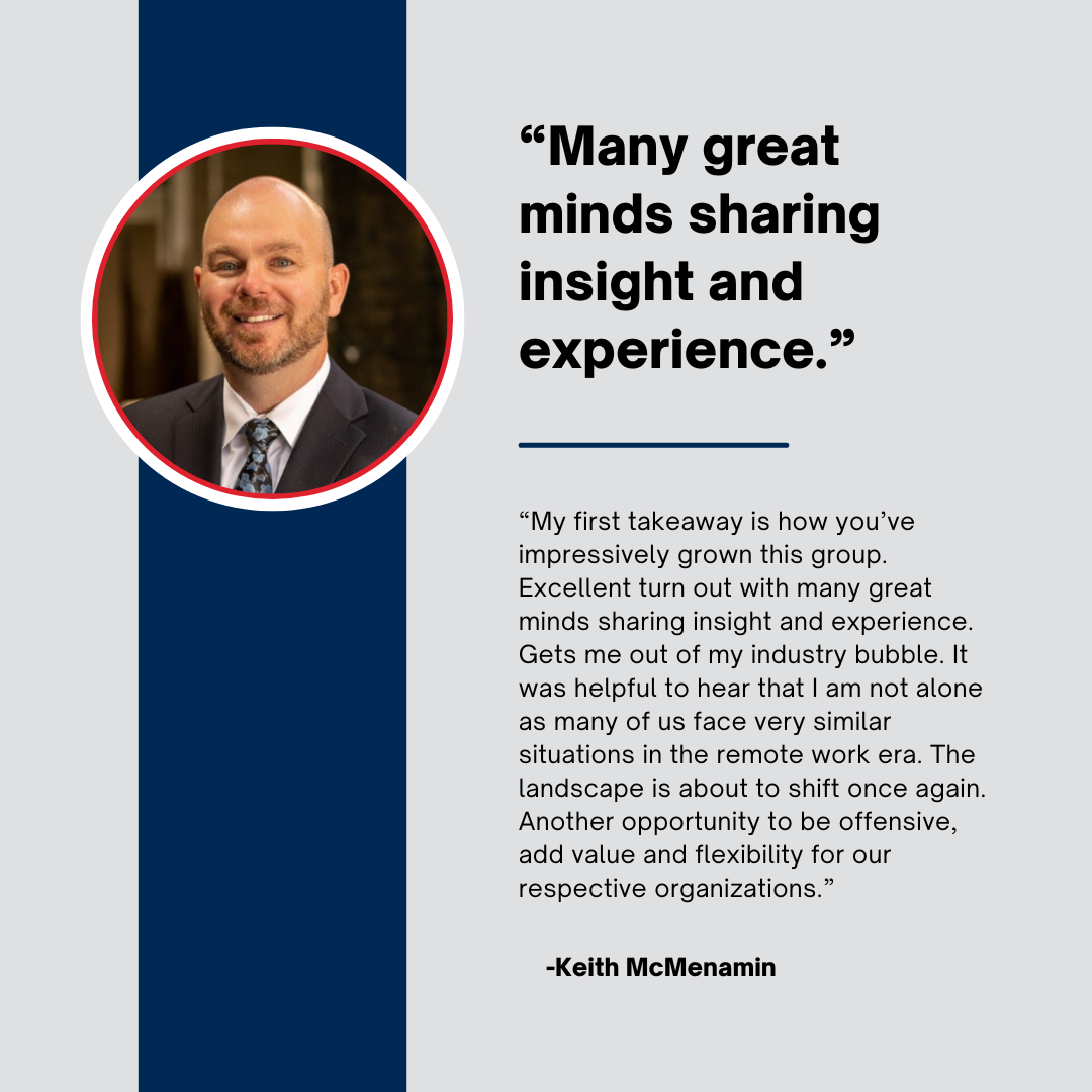 "My First takeaway is how you've impressively grown this group. Excellent turn out with many great minds sharing insight and experience. Gets me out of my industry bubble. It was helpful to hear that I am not alone as many of us face very similar situations in the remote work era. The landscape is about to shift once again. Another opportunity to be offensive, add value and flexibility for our respective organizations."