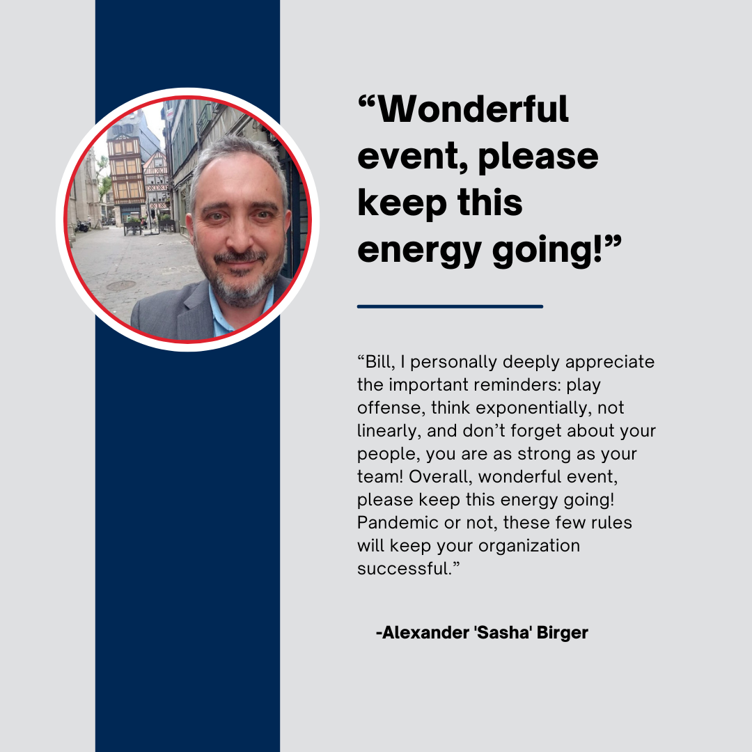 "Bill, I personally deeply appreciate the important reminders: play offense, think exponentially, not linearly, and don't forget about your people, you are as strong as your team!  Overall, wonderful event, please keep this energy going!  Pandemic or not, these few rules will keep your organization successful."