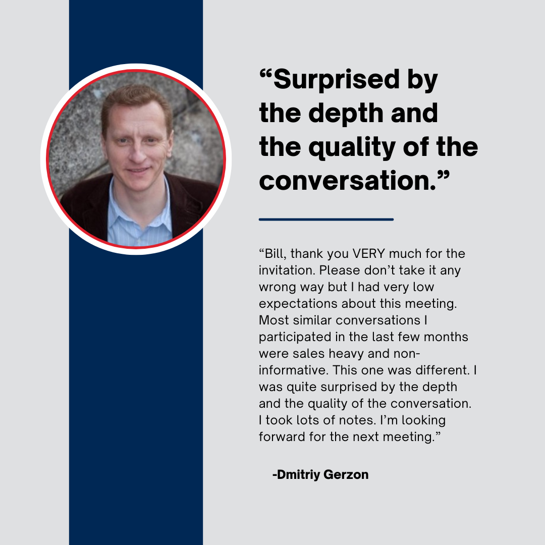 "Bill, thank you VERY much for the invitation. Please don't take it any wrong way but I had very low expectations about this meeting. Most similar conversations I participated in the last few months were sales heavy and non-informative. This one was different. I was quite surprised by the depth and the quality of the conversation. I took lots of notes. I'm looking forward for the next meeting."