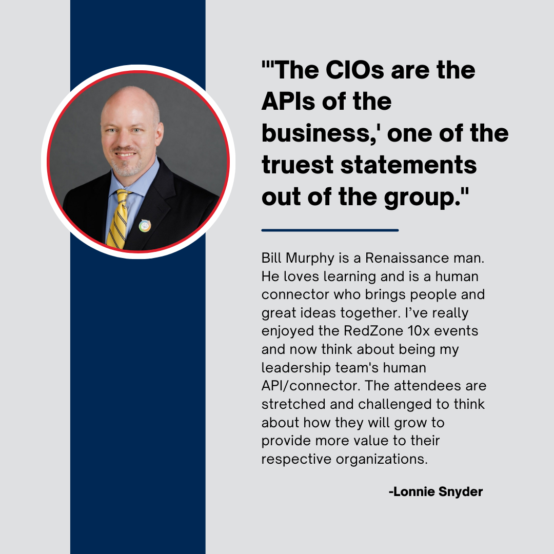 RZ10x Community Testimonial: Lonnie Snyder "'The CIOs are the APIs of the business,' one of the truest statements out of the group. Bill Murphy is a Renaissance man. He loves learning and is a human connector who brings people and great ideas together. I've really enjoyed the RedZone 10x events and now think about being my leadership team's human API/connector. The attendees are stretched and challenged to think about how they will grow to provide more value to their respective organizations."