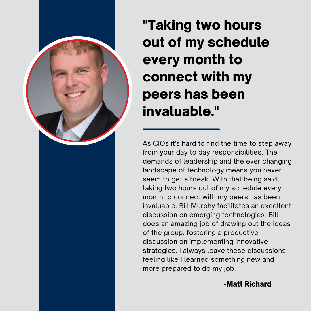 RZ10x Community Testimonials: Matt Richard - "As CIOs, it's hard to find the time to step away from your day to day responsibilities. The demands of leadership and the ever changing landscape of technology means you never seem to get a break. With that being said, taking two hours out of my schedule every month to connect with my peers has been invaluable. Bill Murphy facilitates an excellent discussion on emerging technologies. Bill does an amazing job of drawing out the ideas of the group, fostering a productive discussion on implementing innovative strategies. I always leave these discussions feeling like I learned something new and more prepared to do my job."